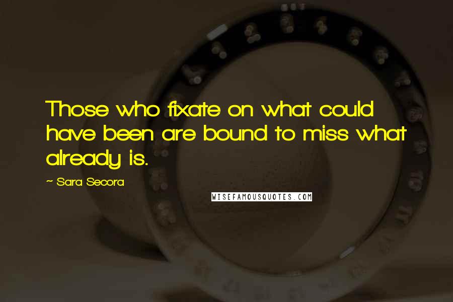 Sara Secora Quotes: Those who fixate on what could have been are bound to miss what already is.