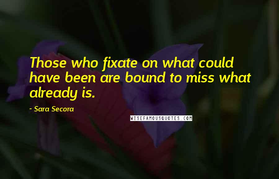 Sara Secora Quotes: Those who fixate on what could have been are bound to miss what already is.