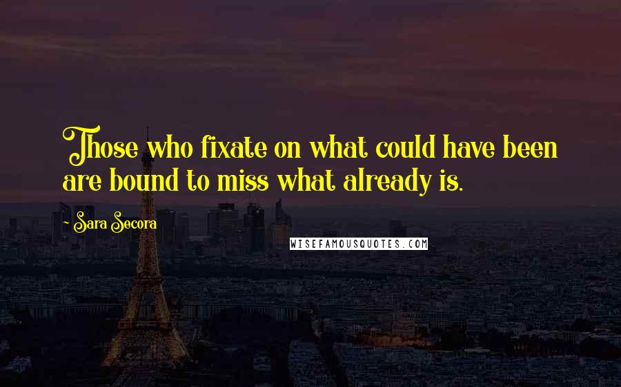 Sara Secora Quotes: Those who fixate on what could have been are bound to miss what already is.