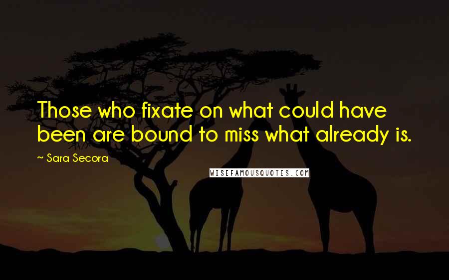 Sara Secora Quotes: Those who fixate on what could have been are bound to miss what already is.