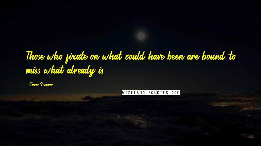 Sara Secora Quotes: Those who fixate on what could have been are bound to miss what already is.