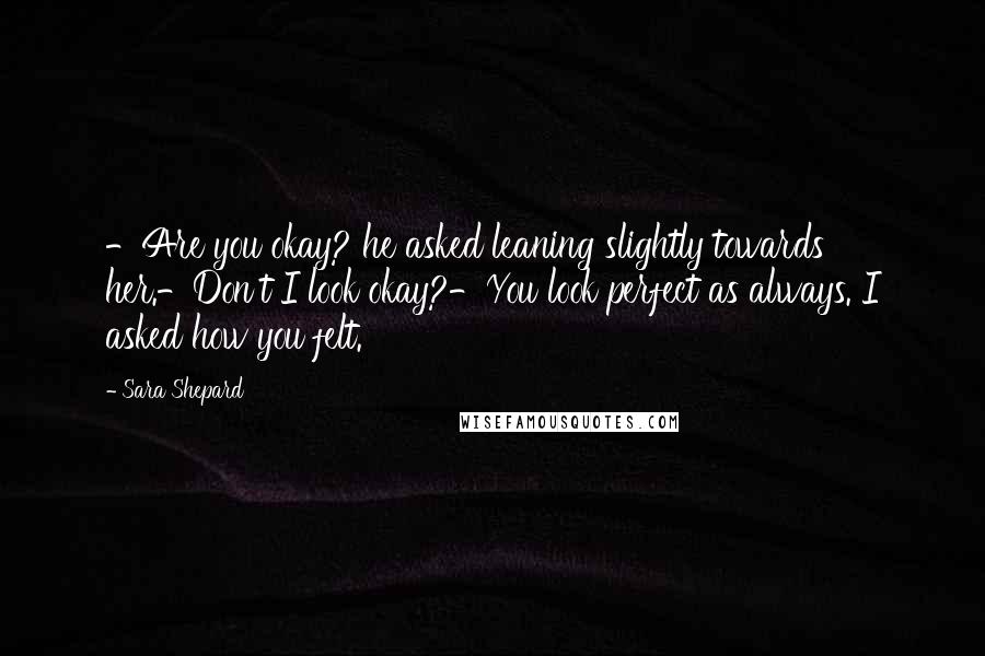 Sara Shepard Quotes: -Are you okay? he asked leaning slightly towards her.-Don't I look okay?-You look perfect as always. I asked how you felt.