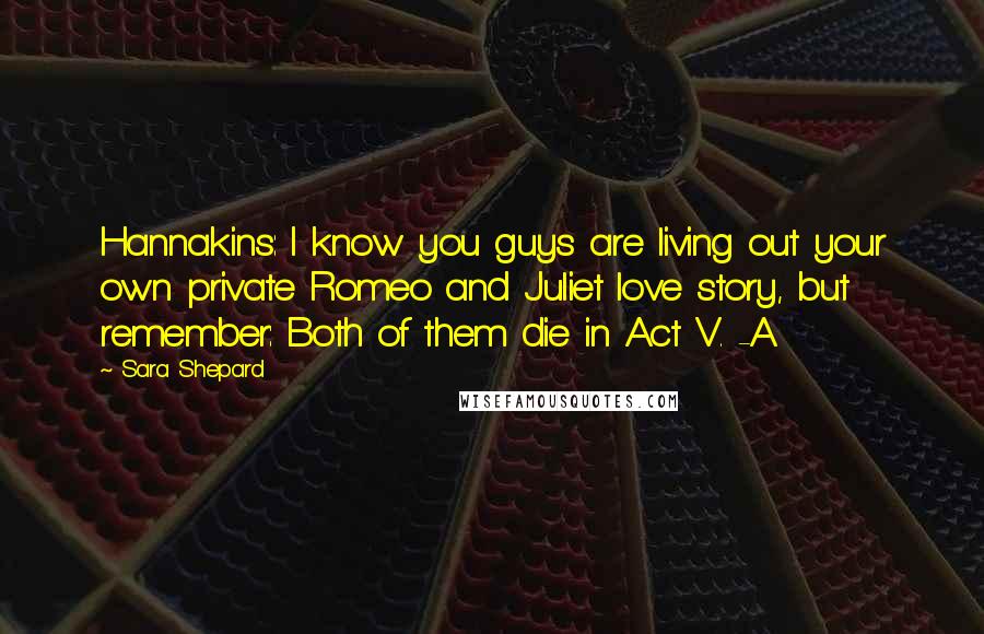 Sara Shepard Quotes: Hannakins: I know you guys are living out your own private Romeo and Juliet love story, but remember: Both of them die in Act V. -A