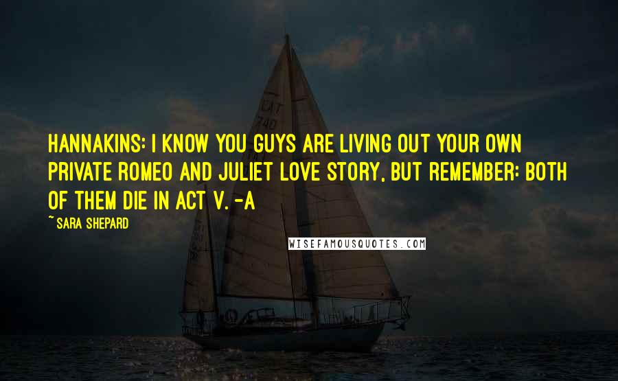Sara Shepard Quotes: Hannakins: I know you guys are living out your own private Romeo and Juliet love story, but remember: Both of them die in Act V. -A
