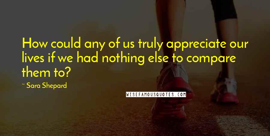 Sara Shepard Quotes: How could any of us truly appreciate our lives if we had nothing else to compare them to?