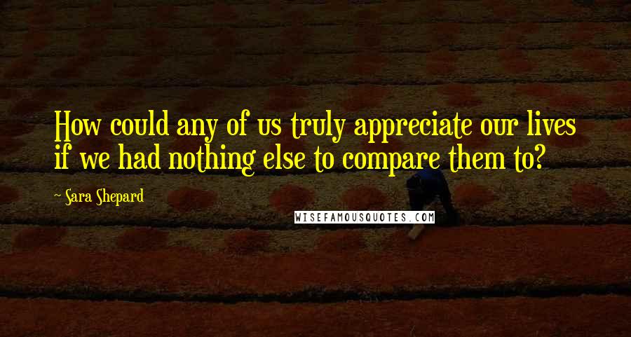 Sara Shepard Quotes: How could any of us truly appreciate our lives if we had nothing else to compare them to?