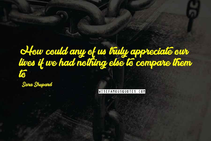 Sara Shepard Quotes: How could any of us truly appreciate our lives if we had nothing else to compare them to?