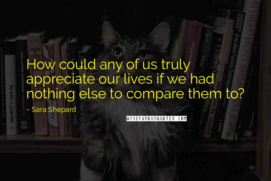 Sara Shepard Quotes: How could any of us truly appreciate our lives if we had nothing else to compare them to?