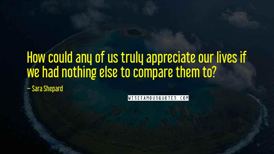 Sara Shepard Quotes: How could any of us truly appreciate our lives if we had nothing else to compare them to?