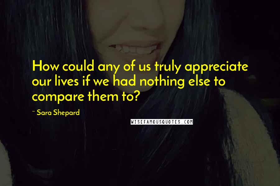 Sara Shepard Quotes: How could any of us truly appreciate our lives if we had nothing else to compare them to?