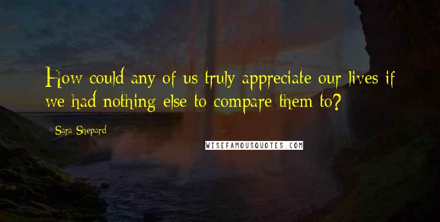 Sara Shepard Quotes: How could any of us truly appreciate our lives if we had nothing else to compare them to?