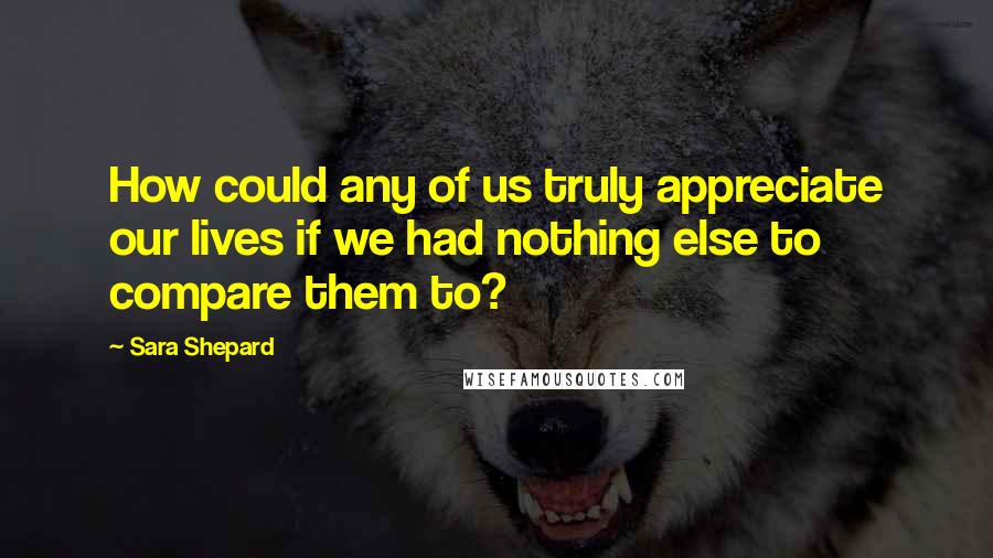 Sara Shepard Quotes: How could any of us truly appreciate our lives if we had nothing else to compare them to?