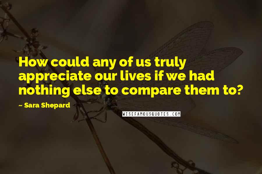 Sara Shepard Quotes: How could any of us truly appreciate our lives if we had nothing else to compare them to?