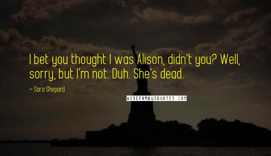 Sara Shepard Quotes: I bet you thought I was Alison, didn't you? Well, sorry, but I'm not. Duh. She's dead.