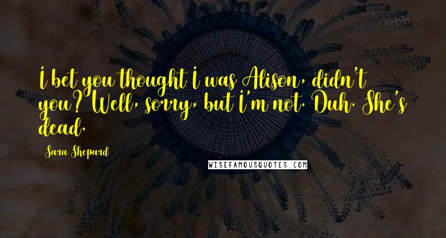 Sara Shepard Quotes: I bet you thought I was Alison, didn't you? Well, sorry, but I'm not. Duh. She's dead.