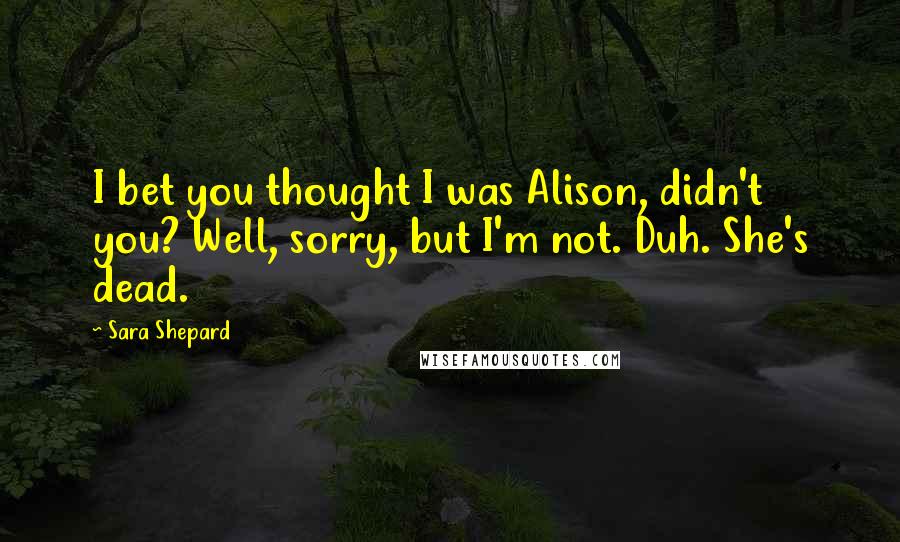 Sara Shepard Quotes: I bet you thought I was Alison, didn't you? Well, sorry, but I'm not. Duh. She's dead.