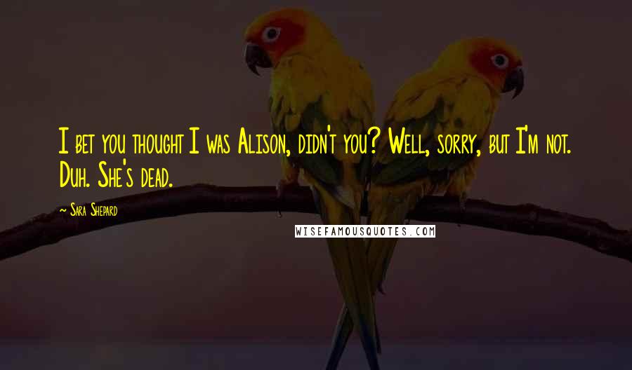 Sara Shepard Quotes: I bet you thought I was Alison, didn't you? Well, sorry, but I'm not. Duh. She's dead.