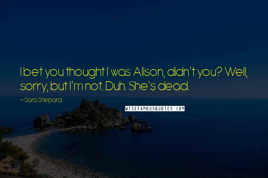 Sara Shepard Quotes: I bet you thought I was Alison, didn't you? Well, sorry, but I'm not. Duh. She's dead.