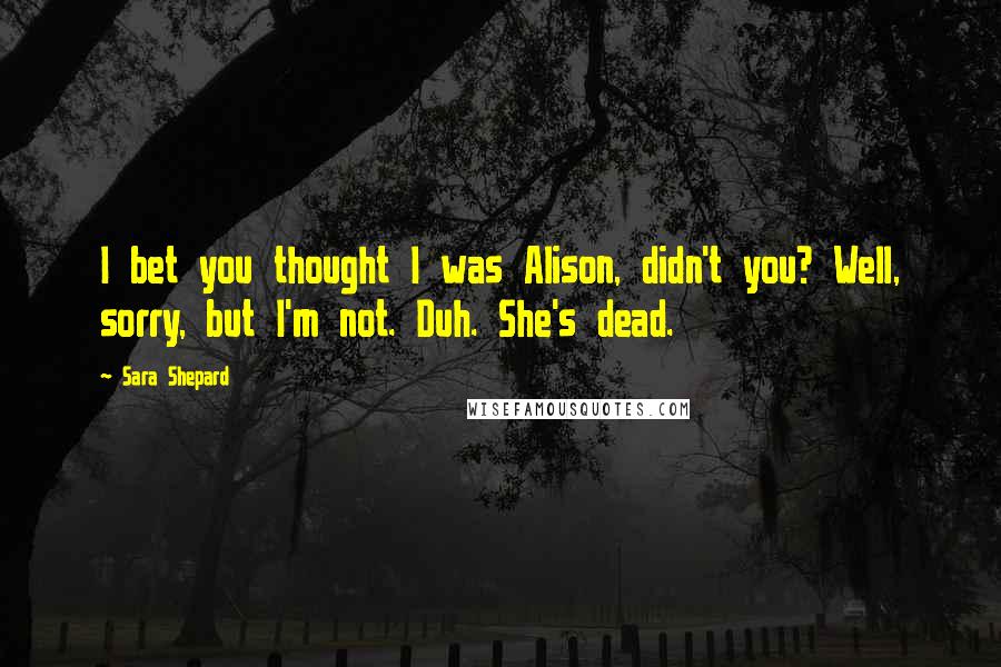 Sara Shepard Quotes: I bet you thought I was Alison, didn't you? Well, sorry, but I'm not. Duh. She's dead.