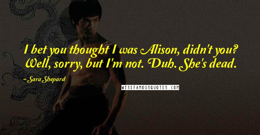 Sara Shepard Quotes: I bet you thought I was Alison, didn't you? Well, sorry, but I'm not. Duh. She's dead.