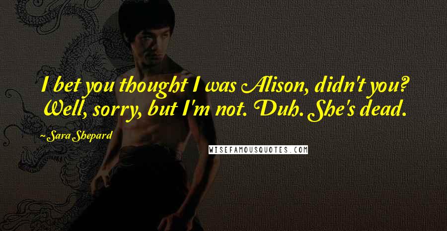 Sara Shepard Quotes: I bet you thought I was Alison, didn't you? Well, sorry, but I'm not. Duh. She's dead.