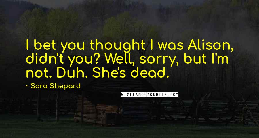 Sara Shepard Quotes: I bet you thought I was Alison, didn't you? Well, sorry, but I'm not. Duh. She's dead.