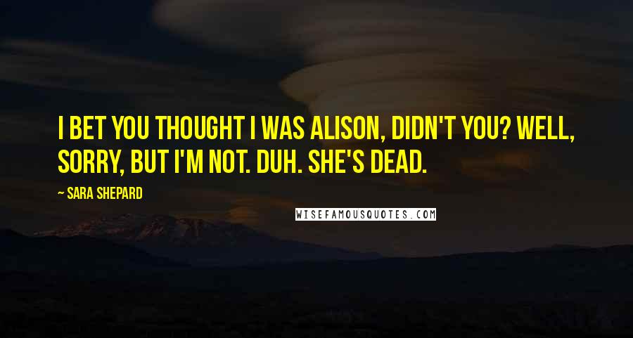 Sara Shepard Quotes: I bet you thought I was Alison, didn't you? Well, sorry, but I'm not. Duh. She's dead.