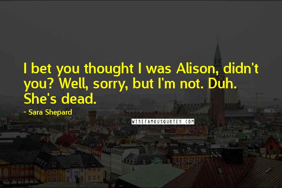 Sara Shepard Quotes: I bet you thought I was Alison, didn't you? Well, sorry, but I'm not. Duh. She's dead.