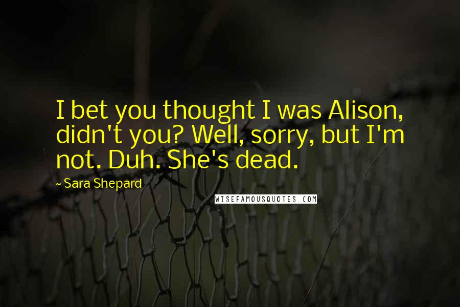 Sara Shepard Quotes: I bet you thought I was Alison, didn't you? Well, sorry, but I'm not. Duh. She's dead.