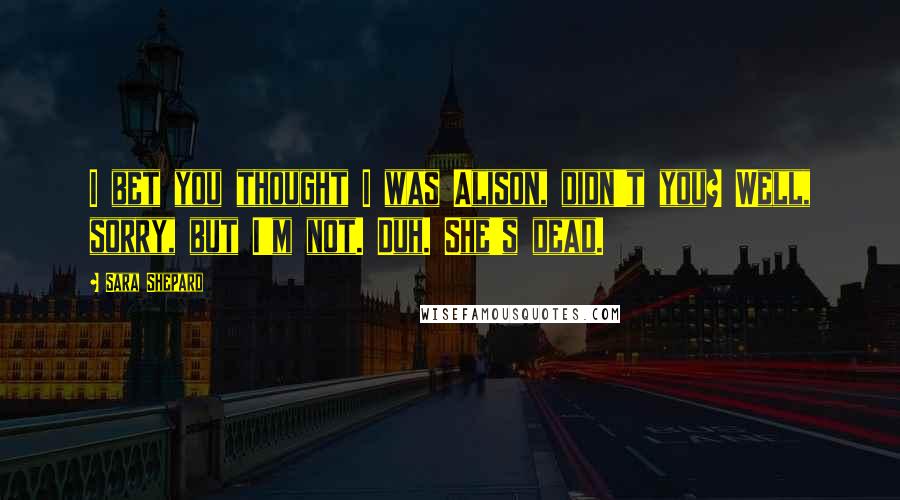 Sara Shepard Quotes: I bet you thought I was Alison, didn't you? Well, sorry, but I'm not. Duh. She's dead.