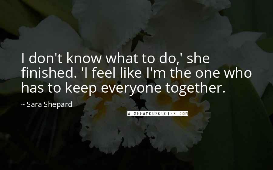 Sara Shepard Quotes: I don't know what to do,' she finished. 'I feel like I'm the one who has to keep everyone together.