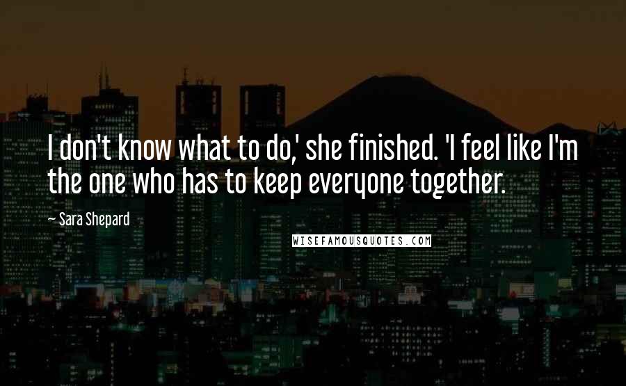 Sara Shepard Quotes: I don't know what to do,' she finished. 'I feel like I'm the one who has to keep everyone together.