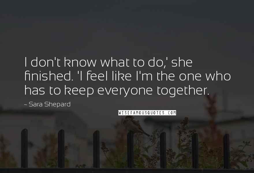 Sara Shepard Quotes: I don't know what to do,' she finished. 'I feel like I'm the one who has to keep everyone together.