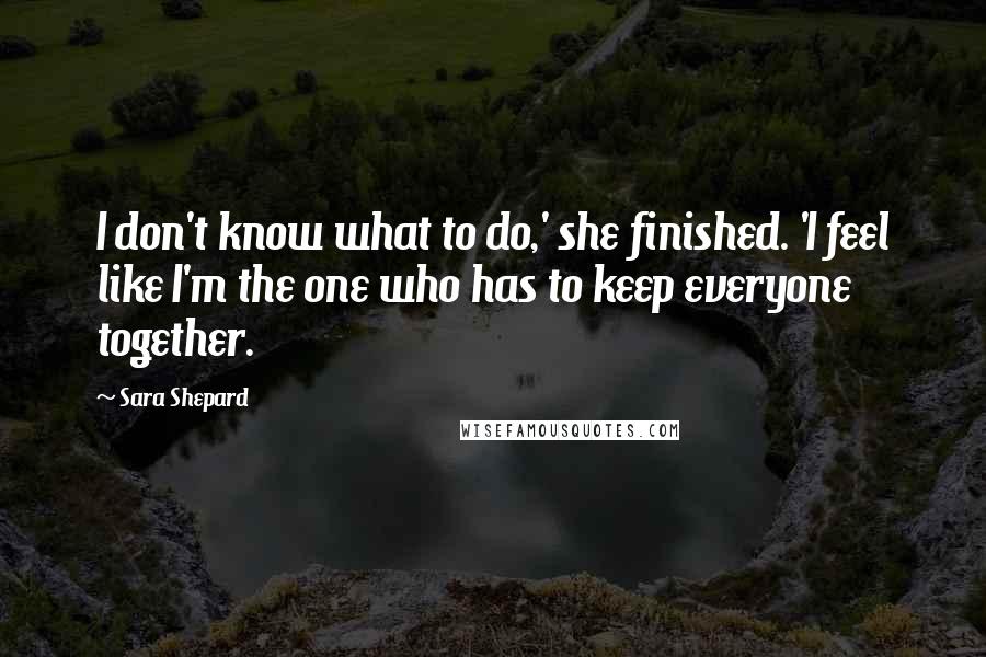 Sara Shepard Quotes: I don't know what to do,' she finished. 'I feel like I'm the one who has to keep everyone together.