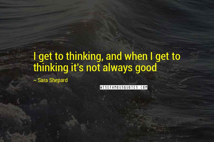 Sara Shepard Quotes: I get to thinking, and when I get to thinking it's not always good