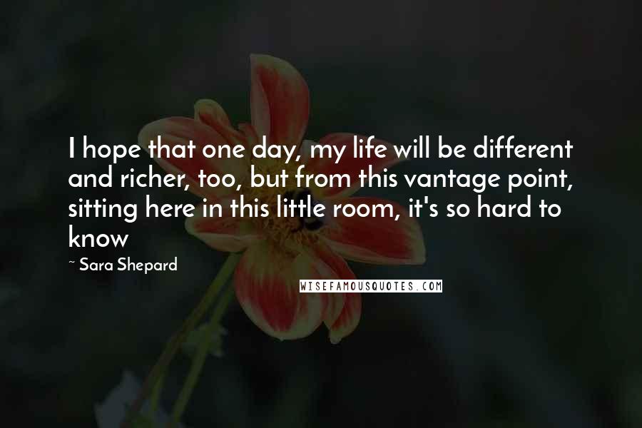 Sara Shepard Quotes: I hope that one day, my life will be different and richer, too, but from this vantage point, sitting here in this little room, it's so hard to know