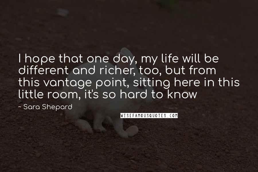 Sara Shepard Quotes: I hope that one day, my life will be different and richer, too, but from this vantage point, sitting here in this little room, it's so hard to know
