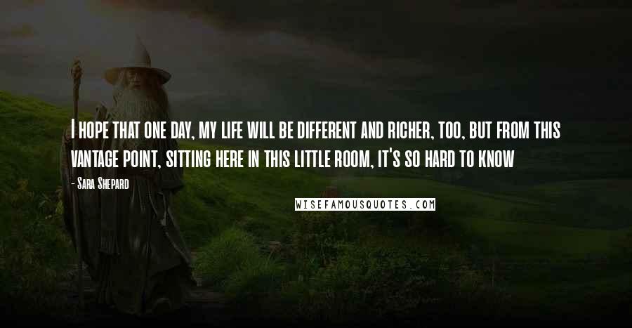 Sara Shepard Quotes: I hope that one day, my life will be different and richer, too, but from this vantage point, sitting here in this little room, it's so hard to know
