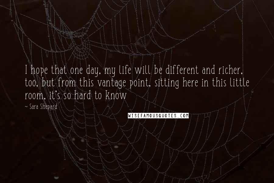 Sara Shepard Quotes: I hope that one day, my life will be different and richer, too, but from this vantage point, sitting here in this little room, it's so hard to know