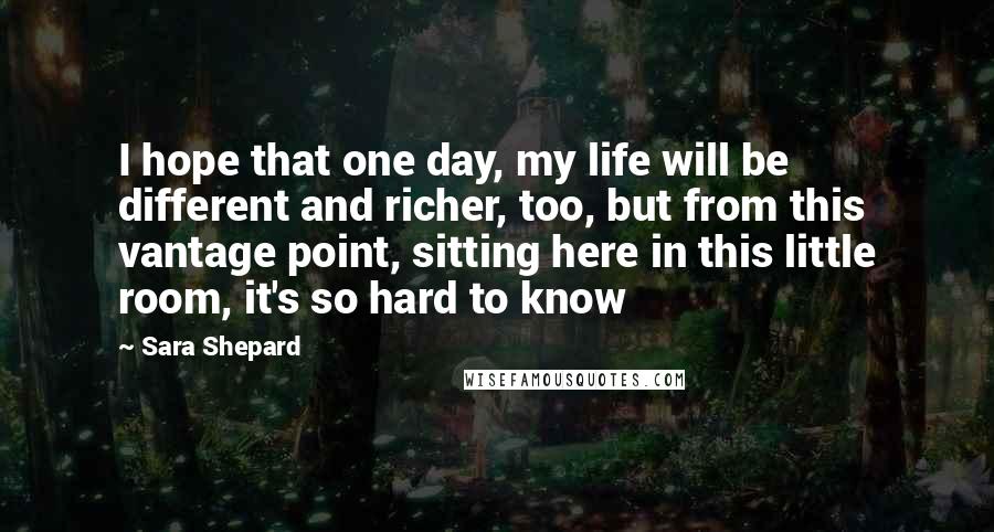 Sara Shepard Quotes: I hope that one day, my life will be different and richer, too, but from this vantage point, sitting here in this little room, it's so hard to know