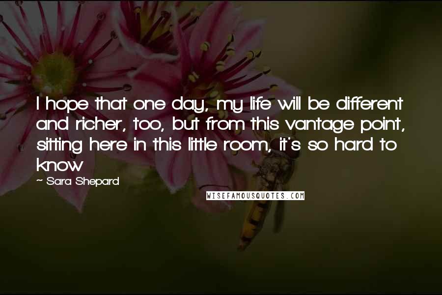 Sara Shepard Quotes: I hope that one day, my life will be different and richer, too, but from this vantage point, sitting here in this little room, it's so hard to know