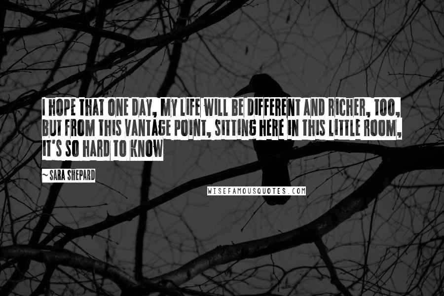 Sara Shepard Quotes: I hope that one day, my life will be different and richer, too, but from this vantage point, sitting here in this little room, it's so hard to know