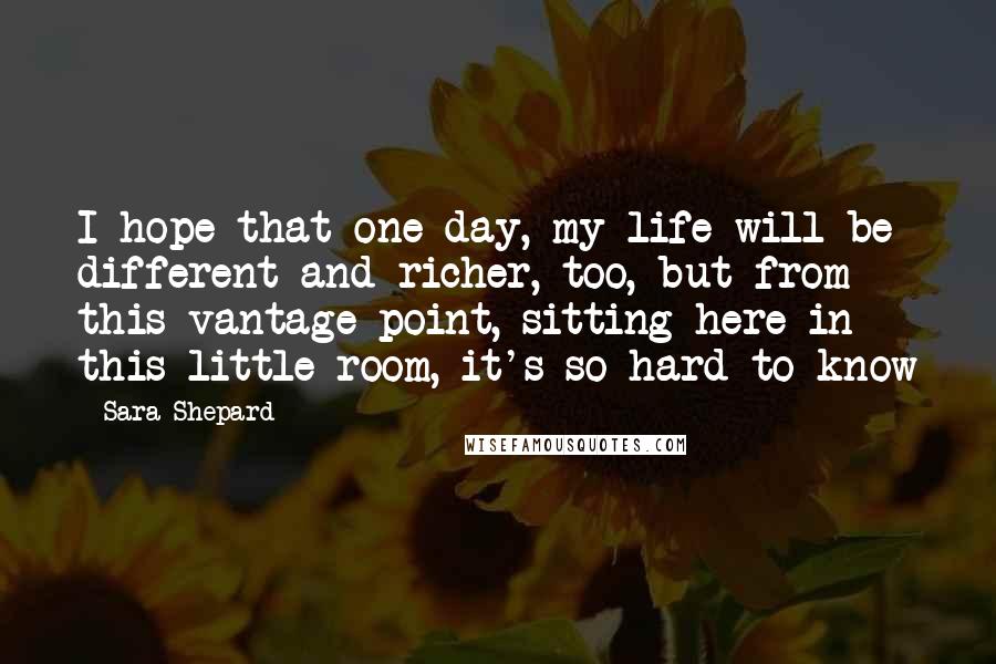 Sara Shepard Quotes: I hope that one day, my life will be different and richer, too, but from this vantage point, sitting here in this little room, it's so hard to know
