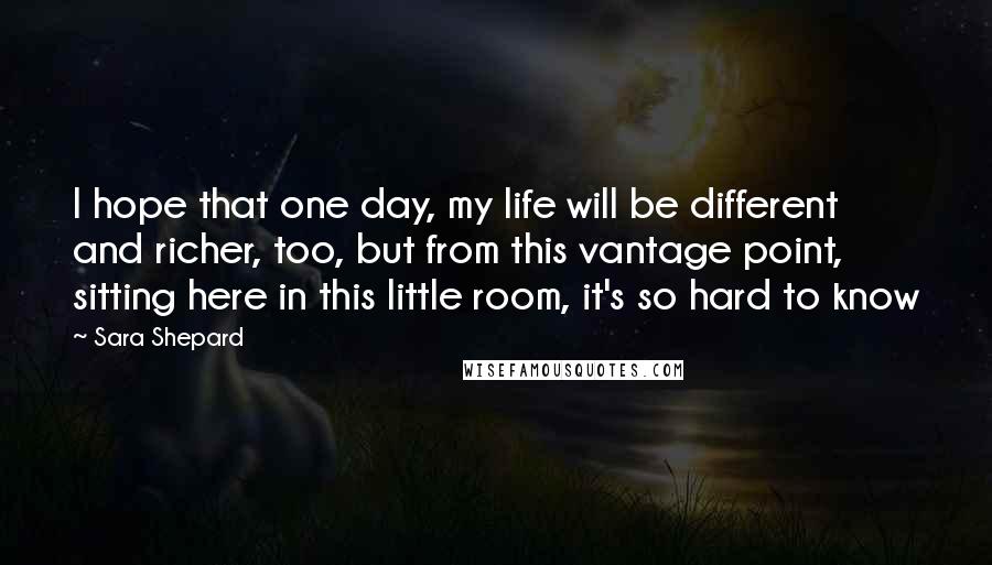 Sara Shepard Quotes: I hope that one day, my life will be different and richer, too, but from this vantage point, sitting here in this little room, it's so hard to know