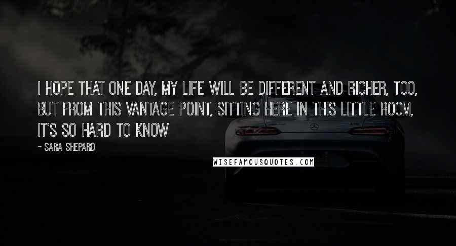 Sara Shepard Quotes: I hope that one day, my life will be different and richer, too, but from this vantage point, sitting here in this little room, it's so hard to know