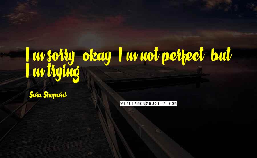 Sara Shepard Quotes: I'm sorry, okay, I'm not perfect, but I'm trying.