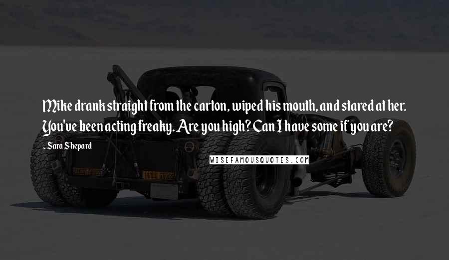 Sara Shepard Quotes: Mike drank straight from the carton, wiped his mouth, and stared at her. You've been acting freaky. Are you high? Can I have some if you are?
