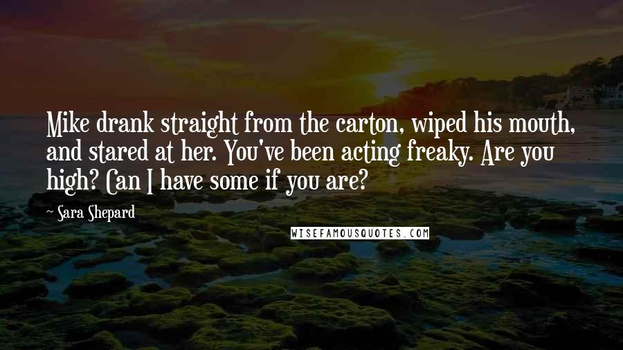Sara Shepard Quotes: Mike drank straight from the carton, wiped his mouth, and stared at her. You've been acting freaky. Are you high? Can I have some if you are?