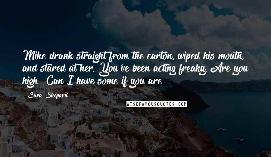 Sara Shepard Quotes: Mike drank straight from the carton, wiped his mouth, and stared at her. You've been acting freaky. Are you high? Can I have some if you are?