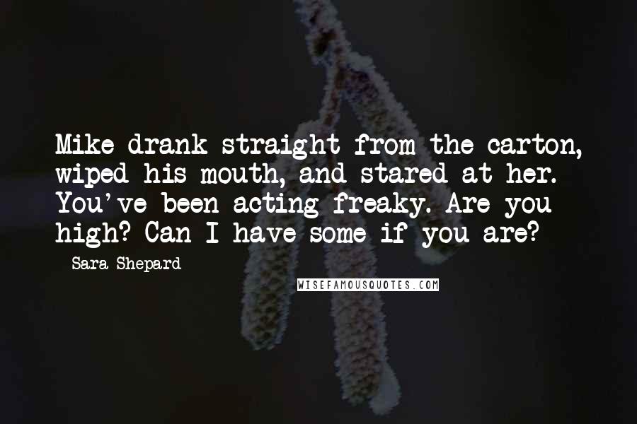 Sara Shepard Quotes: Mike drank straight from the carton, wiped his mouth, and stared at her. You've been acting freaky. Are you high? Can I have some if you are?